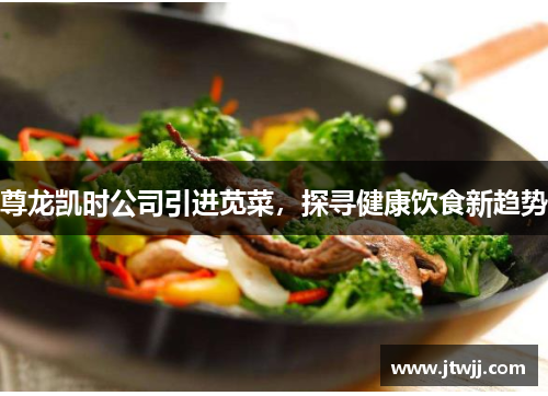 尊龙凯时公司引进苋菜，探寻健康饮食新趋势