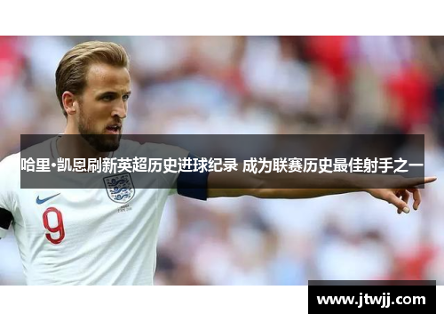 哈里·凯恩刷新英超历史进球纪录 成为联赛历史最佳射手之一