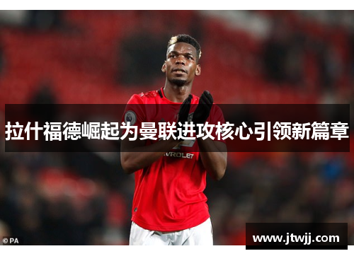 拉什福德崛起为曼联进攻核心引领新篇章